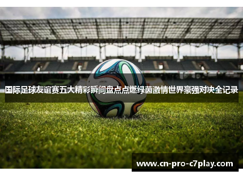 国际足球友谊赛五大精彩瞬间盘点点燃绿茵激情世界豪强对决全记录 国际足球友谊赛五大精彩瞬间盘点点燃绿茵激情世界豪强对决全记录